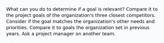 What can you do to determine if a goal is relevant? Compare it to the project goals of the organization's three closest competitors. Consider if the goal matches the organization's other needs and priorities. Compare it to goals the organization set in previous years. Ask a project manager on another team.