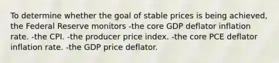 To determine whether the goal of stable prices is being achieved, the Federal Reserve monitors -the core GDP deflator inflation rate. -the CPI. -the producer price index. -the core PCE deflator inflation rate. -the GDP price deflator.