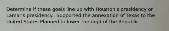 Determine if these goals line up with Houston's presidency or Lamar's presidency.. Supported the annexation of Texas to the United States Planned to lower the dept of the Republic