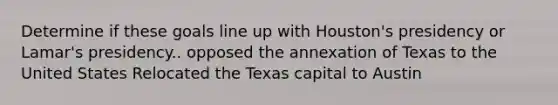 Determine if these goals line up with Houston's presidency or Lamar's presidency.. opposed the annexation of Texas to the United States Relocated the Texas capital to Austin