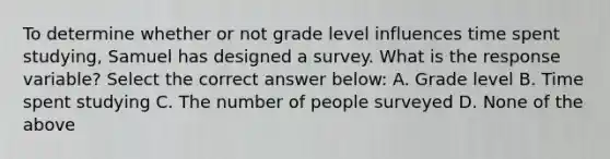 To determine whether or not grade level influences time spent studying, Samuel has designed a survey. What is the response variable? Select the correct answer below: A. Grade level B. Time spent studying C. The number of people surveyed D. None of the above