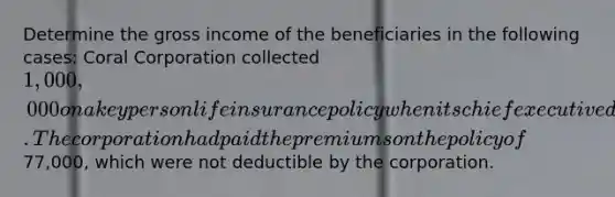 Determine the gross income of the beneficiaries in the following cases: Coral Corporation collected 1,000,000 on a key person life insurance policy when its chief executive died. The corporation had paid the premiums on the policy of77,000, which were not deductible by the corporation.