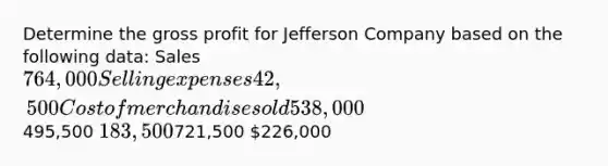 Determine the gross profit for Jefferson Company based on the following data: Sales 764,000 Selling expenses 42,500 Cost of merchandise sold 538,000495,500 183,500721,500 226,000