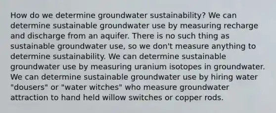 How do we determine groundwater sustainability? We can determine sustainable groundwater use by measuring recharge and discharge from an aquifer. There is no such thing as sustainable groundwater use, so we don't measure anything to determine sustainability. We can determine sustainable groundwater use by measuring uranium isotopes in groundwater. We can determine sustainable groundwater use by hiring water "dousers" or "water witches" who measure groundwater attraction to hand held willow switches or copper rods.