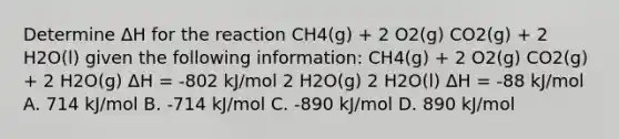 Determine ΔH for the reaction CH4(g) + 2 O2(g) CO2(g) + 2 H2O(l) given the following information: CH4(g) + 2 O2(g) CO2(g) + 2 H2O(g) ΔH = -802 kJ/mol 2 H2O(g) 2 H2O(l) ΔH = -88 kJ/mol A. 714 kJ/mol B. -714 kJ/mol C. -890 kJ/mol D. 890 kJ/mol