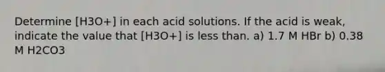 Determine [H3O+] in each acid solutions. If the acid is weak, indicate the value that [H3O+] is less than. a) 1.7 M HBr b) 0.38 M H2CO3