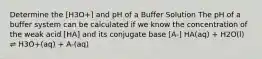 Determine the [H3O+] and pH of a Buffer Solution The pH of a buffer system can be calculated if we know the concentration of the weak acid [HA] and its conjugate base [A-] HA(aq) + H2O(l) ⇌ H3O+(aq) + A-(aq)