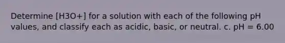 Determine [H3O+] for a solution with each of the following pH values, and classify each as acidic, basic, or neutral. c. pH = 6.00