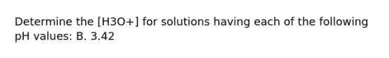 Determine the [H3O+] for solutions having each of the following pH values: B. 3.42