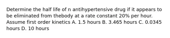 Determine the half life of n antihypertensive drug if it appears to be eliminated from thebody at a rate constant 20% per hour. Assume first order kinetics A. 1.5 hours B. 3.465 hours C. 0.0345 hours D. 10 hours