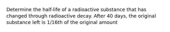 Determine the half-life of a radioactive substance that has changed through radioactive decay. After 40 days, the original substance left is 1/16th of the original amount