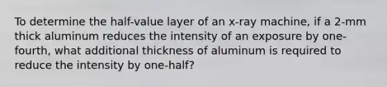 To determine the half-value layer of an x-ray machine, if a 2-mm thick aluminum reduces the intensity of an exposure by one-fourth, what additional thickness of aluminum is required to reduce the intensity by one-half?