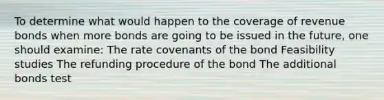 To determine what would happen to the coverage of revenue bonds when more bonds are going to be issued in the future, one should examine: The rate covenants of the bond Feasibility studies The refunding procedure of the bond The additional bonds test