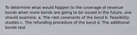 To determine what would happen to the coverage of revenue bonds when more bonds are going to be issued in the future, one should examine: a. The rate covenants of the bond b. Feasibility studies c. The refunding procedure of the bond d. The additional bonds test