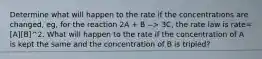 Determine what will happen to the rate if the concentrations are changed, eg, for the reaction 2A + B --> 3C, the rate law is rate=[A][B]^2. What will happen to the rate if the concentration of A is kept the same and the concentration of B is tripled?