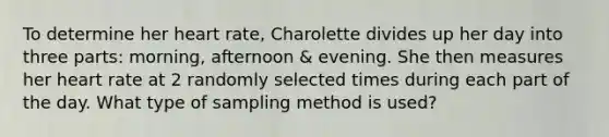 To determine her heart rate, Charolette divides up her day into three parts: morning, afternoon & evening. She then measures her heart rate at 2 randomly selected times during each part of the day. What type of sampling method is used?