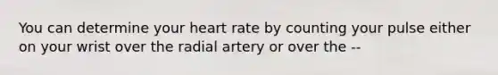 You can determine your heart rate by counting your pulse either on your wrist over the radial artery or over the --