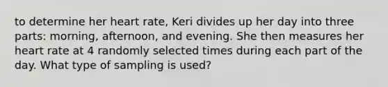 to determine her heart rate, Keri divides up her day into three parts: morning, afternoon, and evening. She then measures her heart rate at 4 randomly selected times during each part of the day. What type of sampling is used?