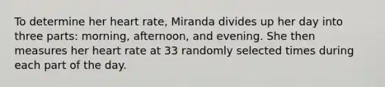 To determine her heart rate​, Miranda divides up her day into three​ parts: morning,​ afternoon, and evening. She then measures her heart rate at 33 randomly selected times during each part of the day.