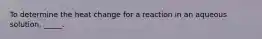 To determine the heat change for a reaction in an aqueous solution, _____.