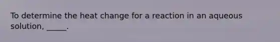 To determine the heat change for a reaction in an aqueous solution, _____.