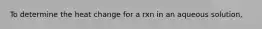 To determine the heat change for a rxn in an aqueous solution,