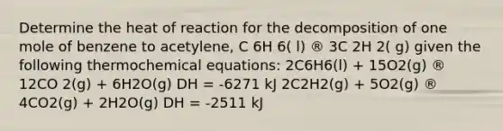 Determine the heat of reaction for the decomposition of one mole of benzene to acetylene, C 6H 6( l) ® 3C 2H 2( g) given the following thermochemical equations: 2C6H6(l) + 15O2(g) ® 12CO 2(g) + 6H2O(g) DH = -6271 kJ 2C2H2(g) + 5O2(g) ® 4CO2(g) + 2H2O(g) DH = -2511 kJ