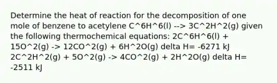 Determine the heat of reaction for the decomposition of one mole of benzene to acetylene C^6H^6(l) --> 3C^2H^2(g) given the following thermochemical equations: 2C^6H^6(l) + 15O^2(g) -> 12CO^2(g) + 6H^2O(g) delta H= -6271 kJ 2C^2H^2(g) + 5O^2(g) -> 4CO^2(g) + 2H^2O(g) delta H= -2511 kJ