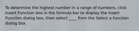 To determine the highest number in a range of numbers, click Insert Function box in the formula bar to display the Insert Function dialog box, then select ____ from the Select a function dialog box.