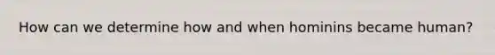 How can we determine how and when hominins became human?