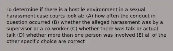 To determine if there is a hostile environment in a sexual harassment case courts look at: (A) how often the conduct in question occurred (B) whether the alleged harassment was by a supervisor or a co-worker (C) whether there was talk or actual talk (D) whether more than one person was involved (E) all of the other specific choice are correct