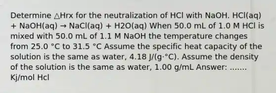 Determine △Hrx for the neutralization of HCl with NaOH. HCl(aq) + NaOH(aq) → NaCl(aq) + H2O(aq) When 50.0 mL of 1.0 M HCl is mixed with 50.0 mL of 1.1 M NaOH the temperature changes from 25.0 °C to 31.5 °C Assume the specific heat capacity of the solution is the same as water, 4.18 J/(g·°C). Assume the density of the solution is the same as water, 1.00 g/mL Answer: ....... Kj/mol Hcl