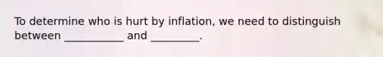 To determine who is hurt by inflation, we need to distinguish between ___________ and _________.