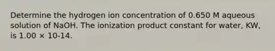 Determine the hydrogen ion concentration of 0.650 M aqueous solution of NaOH. The ionization product constant for water, KW, is 1.00 × 10-14.