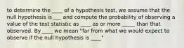 to determine the ____ of a hypothesis test, we assume that the null hypothesis is ___ and compute the probability of observing a value of the test statistic as ____ as or more _____ than that observed. By ____ we mean "far from what we would expect to observe if the null hypothesis is ____"