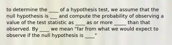 to determine the ____ of a hypothesis test, we assume that the null hypothesis is ___ and compute the probability of observing a value of the test statistic as ____ as or more _____ than that observed. By ____ we mean "far from what we would expect to observe if the null hypothesis is ____"