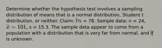 Determine whether the hypothesis test involves a sampling distribution of means that is a normal distribution, Student t distribution, or neither. Claim: Î¼ = 78. Sample data: n = 24, overline(x) = 101, s = 15.3. The sample data appear to come from a population with a distribution that is very far from normal, and Ïƒ is unknown.