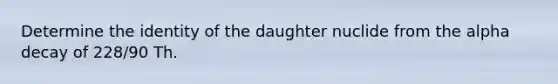 Determine the identity of the daughter nuclide from the alpha decay of 228/90 Th.