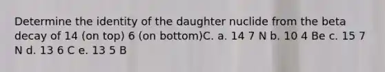 Determine the identity of the daughter nuclide from the beta decay of 14 (on top) 6 (on bottom)C. a. 14 7 N b. 10 4 Be c. 15 7 N d. 13 6 C e. 13 5 B