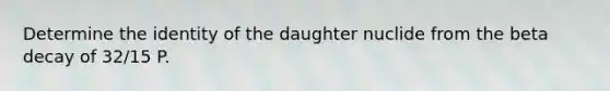 Determine the identity of the daughter nuclide from the beta decay of 32/15 P.