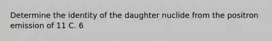 Determine the identity of the daughter nuclide from the positron emission of 11 C. 6