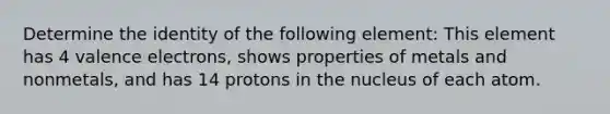 Determine the identity of the following element: This element has 4 <a href='https://www.questionai.com/knowledge/knWZpHTJT4-valence-electrons' class='anchor-knowledge'>valence electrons</a>, shows properties of metals and nonmetals, and has 14 protons in the nucleus of each atom.