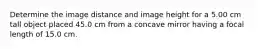 Determine the image distance and image height for a 5.00 cm tall object placed 45.0 cm from a concave mirror having a focal length of 15.0 cm.