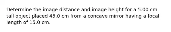 Determine the image distance and image height for a 5.00 cm tall object placed 45.0 cm from a concave mirror having a focal length of 15.0 cm.