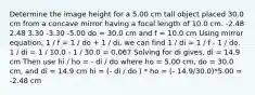 Determine the image height for a 5.00 cm tall object placed 30.0 cm from a concave mirror having a focal length of 10.0 cm. -2.48 2.48 3.30 -3.30 -5.00 do = 30.0 cm and f = 10.0 cm Using mirror equation, 1 / f = 1 / do + 1 / di, we can find 1 / di = 1 / f - 1 / do. 1 / di = 1 / 10.0 - 1 / 30.0 = 0.067 Solving for di gives, di = 14.9 cm Then use hi / ho = - di / do where ho = 5.00 cm, do = 30.0 cm, and di = 14.9 cm hi = (- di / do ) * ho = (- 14.9/30.0)*5.00 = -2.48 cm