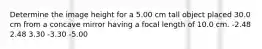 Determine the image height for a 5.00 cm tall object placed 30.0 cm from a concave mirror having a focal length of 10.0 cm. -2.48 2.48 3.30 -3.30 -5.00