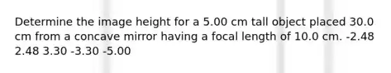 Determine the image height for a 5.00 cm tall object placed 30.0 cm from a concave mirror having a focal length of 10.0 cm. -2.48 2.48 3.30 -3.30 -5.00