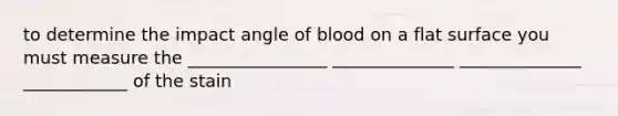 to determine the impact angle of blood on a flat surface you must measure the ________________ ______________ ______________ ____________ of the stain