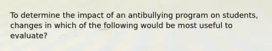 To determine the impact of an antibullying program on students, changes in which of the following would be most useful to evaluate?