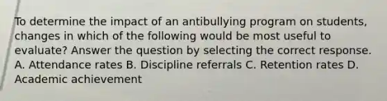 To determine the impact of an antibullying program on students, changes in which of the following would be most useful to evaluate? Answer the question by selecting the correct response. A. Attendance rates B. Discipline referrals C. Retention rates D. Academic achievement